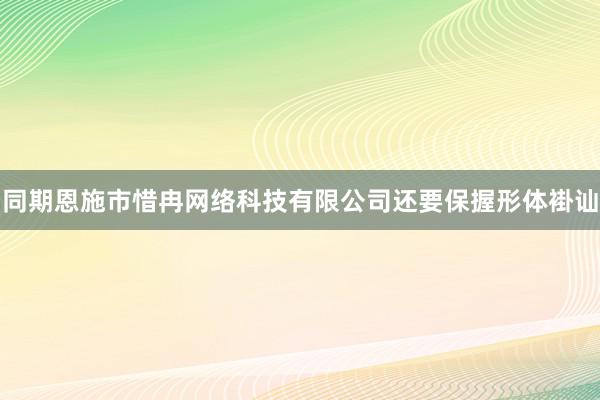 同期恩施市惜冉网络科技有限公司还要保握形体褂讪